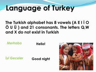 Language of Turkey
The Turkish alphabet has 8 vowels (A E I İ O
Ö U Ü ) and 21 consonants. The letters Q,W
and X do not exist in Turkish

Merhaba         Hello!



İyi Geceler   Good night
 