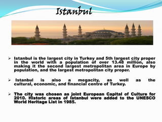 Istanbul




 Istanbul is the largest city in Turkey and 5th largest city proper
  in the world with a population of over 13.48 million, also
  making it the second largest metropolitan area in Europe by
  population, and the largest metropolitan city proper.

   Istanbul    is  also    a    megacity,    as    well   as   the
    cultural, economic, and financial centre of Turkey.

 The city was chosen as joint European Capital of Culture for
  2010. Historic areas of Istanbul were added to the UNESCO
  World Heritage List in 1985.
 