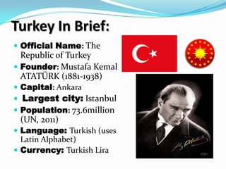Turkey In Brief:
 Official Name: The
  Republic of Turkey
 Founder: Mustafa Kemal
  ATATÜRK (1881-1938)
 Capital: Ankara
 Largest city: Istanbul
 Population: 73.6million
 (UN, 2011)
 Language: Turkish (uses
  Latin Alphabet)
 Currency: Turkish Lira
 