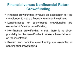 Financial versus Nonfinancial Return
Crowdfunding
 Financial crowdfunding involves an expectation for the
crowdfunder to make a financial return on investment.
 Lending-based or equity-based crowdfunding are
examples of financial crowdfunding.
 Non-financial crowdfunding is that, there is no direct
possibility for the crowdfunder to make a financial return
on the investment.
 Reward and donation crowdfunding are examples of
non-financial crowdfunding.
 