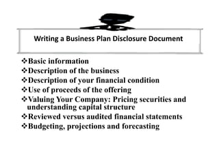 Writing a Business Plan Disclosure Document
Basic information
Description of the business
Description of your financial condition
Use of proceeds of the offering
Valuing Your Company: Pricing securities and
understanding capital structure
Reviewed versus audited financial statements
Budgeting, projections and forecasting
 