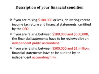 Description of your financial condition
If you are raising $100,000 or less, delivering recent
income tax return and financial statements, certified
by the CEO.
If you are raising between $100,000 and $500,000,
the financial statements have to be reviewed by an
independent public accountant.
If you are raising between $500,000 and $1 million,
financial statements have to be audited by an
independent accounting firm.
 