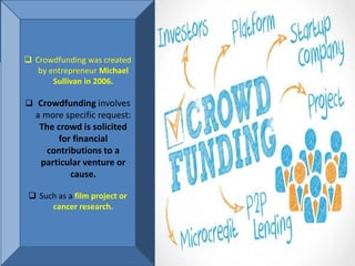 Definition
 Crowdfunding was created
by entrepreneur Michael
Sullivan in 2006.
 Crowdfunding involves
a more specific request:
The crowd is solicited
for financial
contributions to a
particular venture or
cause.
 Such as a film project or
cancer research.
 