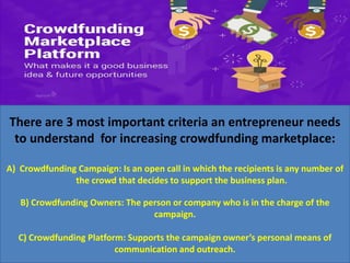 There are 3 most important criteria an entrepreneur needs
to understand for increasing crowdfunding marketplace:
A) Crowdfunding Campaign: Is an open call in which the recipients is any number of
the crowd that decides to support the business plan.
B) Crowdfunding Owners: The person or company who is in the charge of the
campaign.
C) Crowdfunding Platform: Supports the campaign owner’s personal means of
communication and outreach.
 