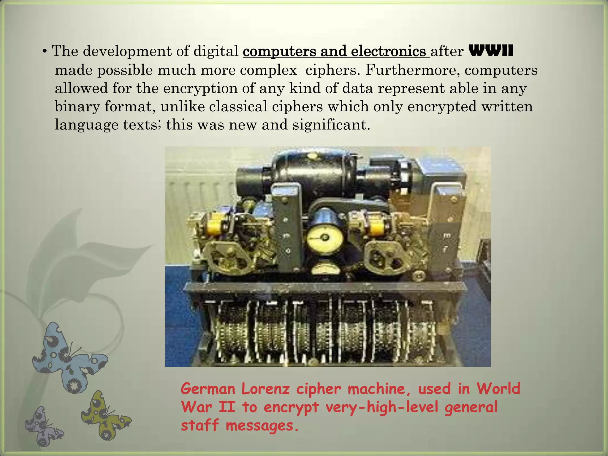 • The development of digital computers and electronics after WWII
  made possible much more complex ciphers. Furthermore, computers
  allowed for the encryption of any kind of data represent able in any
  binary format, unlike classical ciphers which only encrypted written
  language texts; this was new and significant.




                   German Lorenz cipher machine, used in World
                   War II to encrypt very-high-level general
                   staff messages.
 