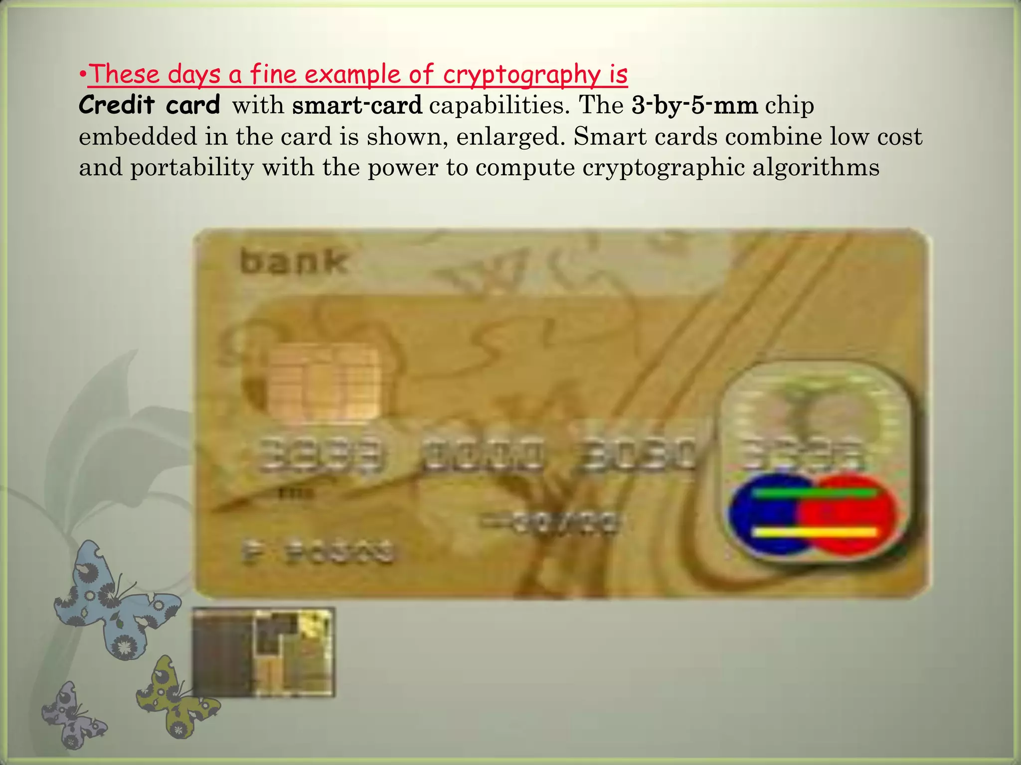 •These days a fine example of cryptography is
Credit card with smart-card capabilities. The 3-by-5-mm chip
embedded in the card is shown, enlarged. Smart cards combine low cost
and portability with the power to compute cryptographic algorithms
 