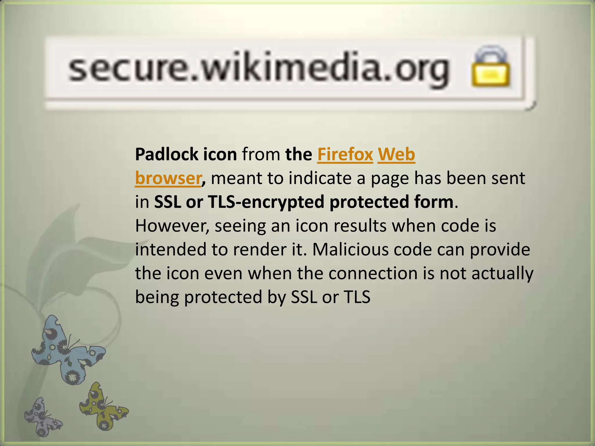 Padlock icon from the Firefox Web
browser, meant to indicate a page has been sent
in SSL or TLS-encrypted protected form.
However, seeing an icon results when code is
intended to render it. Malicious code can provide
the icon even when the connection is not actually
being protected by SSL or TLS
 