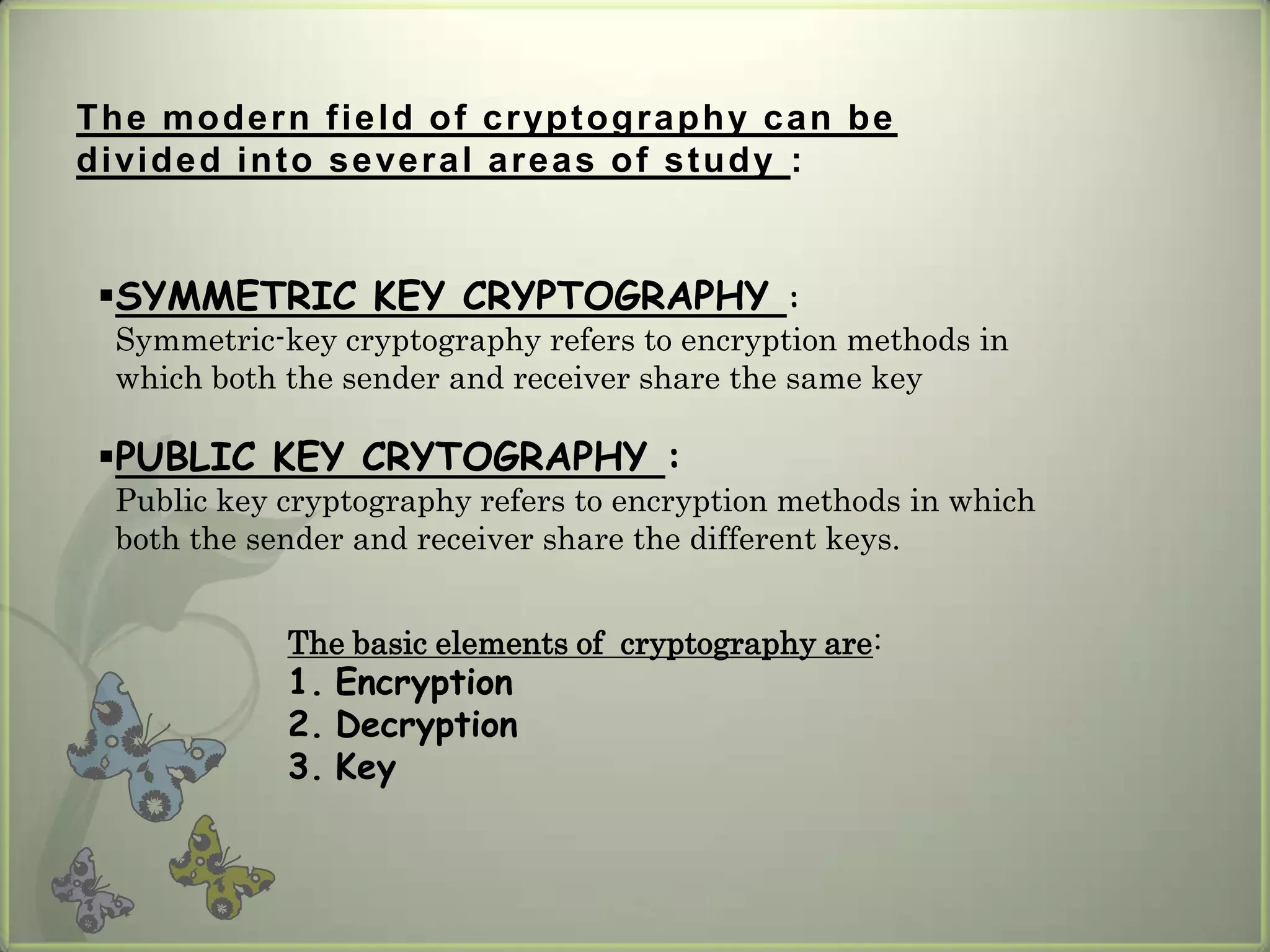 The mod e r n f ie ld o f c rypt ogra phy c a n be
d ivid e d in t o s e ve r a l a r e a s o f s t u d y :


 SYMMETRIC KEY CRYPTOGRAPHY :
  Symmetric-key cryptography refers to encryption methods in
  which both the sender and receiver share the same key

 PUBLIC KEY CRYTOGRAPHY :
  Public key cryptography refers to encryption methods in which
  both the sender and receiver share the different keys.


              The basic elements of cryptography are:
              1. Encryption
              2. Decryption
              3. Key
 