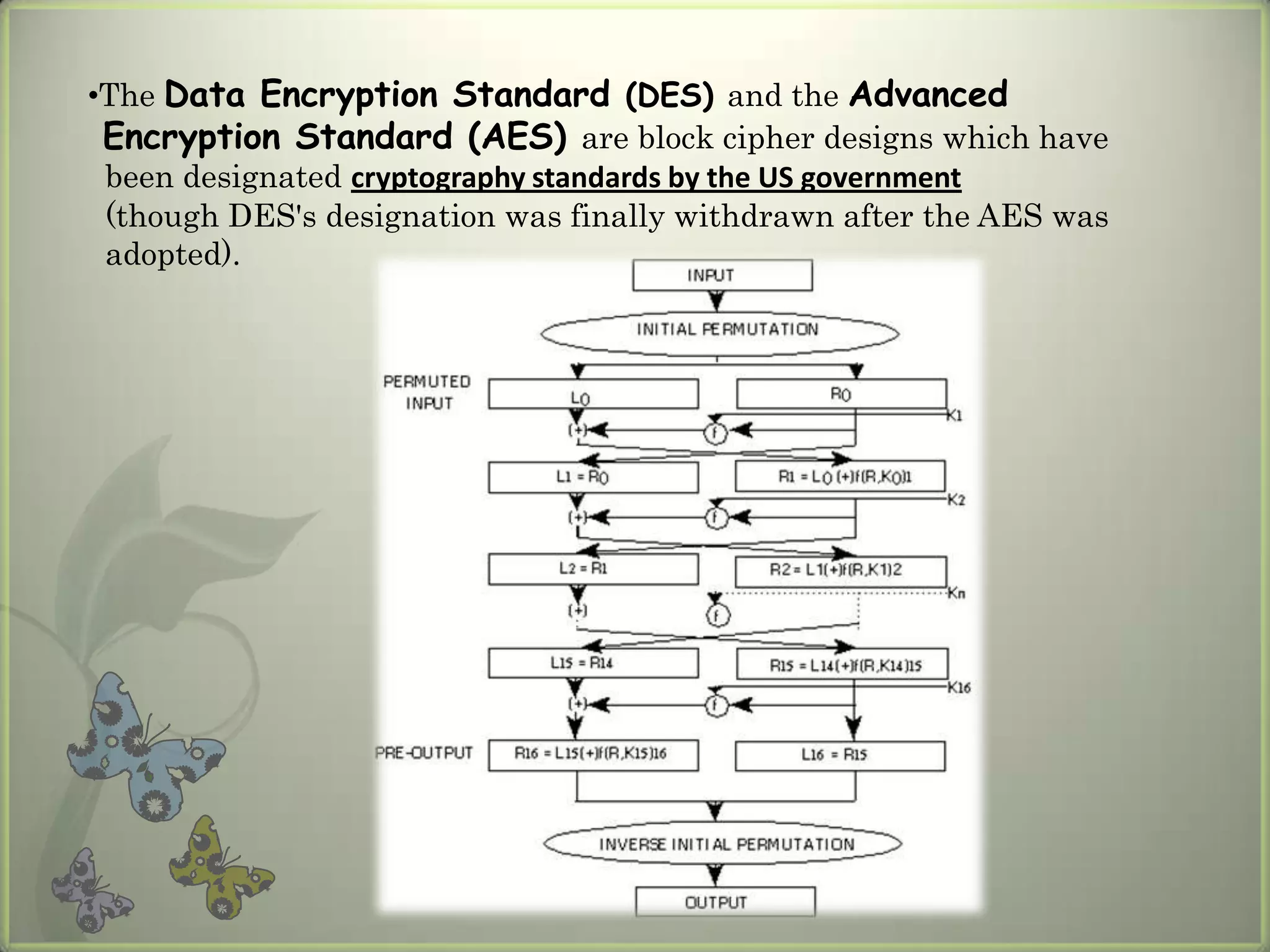 •The Data Encryption Standard (DES) and the Advanced
 Encryption Standard (AES) are block cipher designs which have
 been designated cryptography standards by the US government
 (though DES's designation was finally withdrawn after the AES was
 adopted).
 