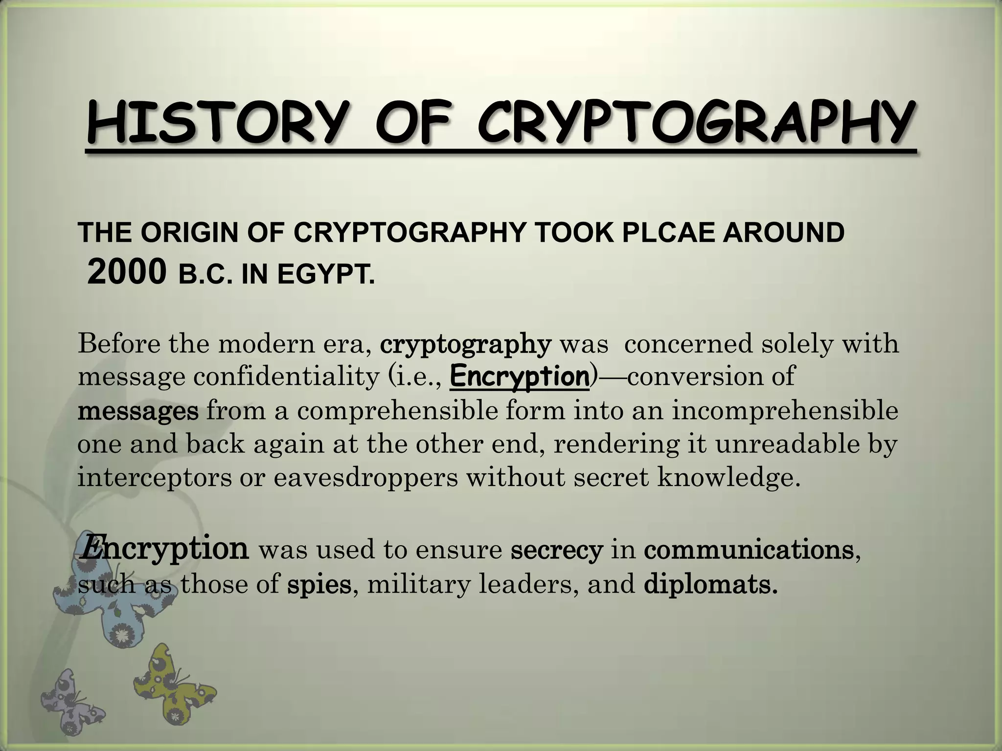 HISTORY OF CRYPTOGRAPHY
THE ORIGIN OF CRYPTOGRAPHY TOOK PLCAE AROUND
 2000 B.C. IN EGYPT.
Before the modern era, cryptography was concerned solely with
message confidentiality (i.e., Encryption)—conversion of
messages from a comprehensible form into an incomprehensible
one and back again at the other end, rendering it unreadable by
interceptors or eavesdroppers without secret knowledge.

Encryption was used to ensure secrecy in communications,
such as those of spies, military leaders, and diplomats.
 