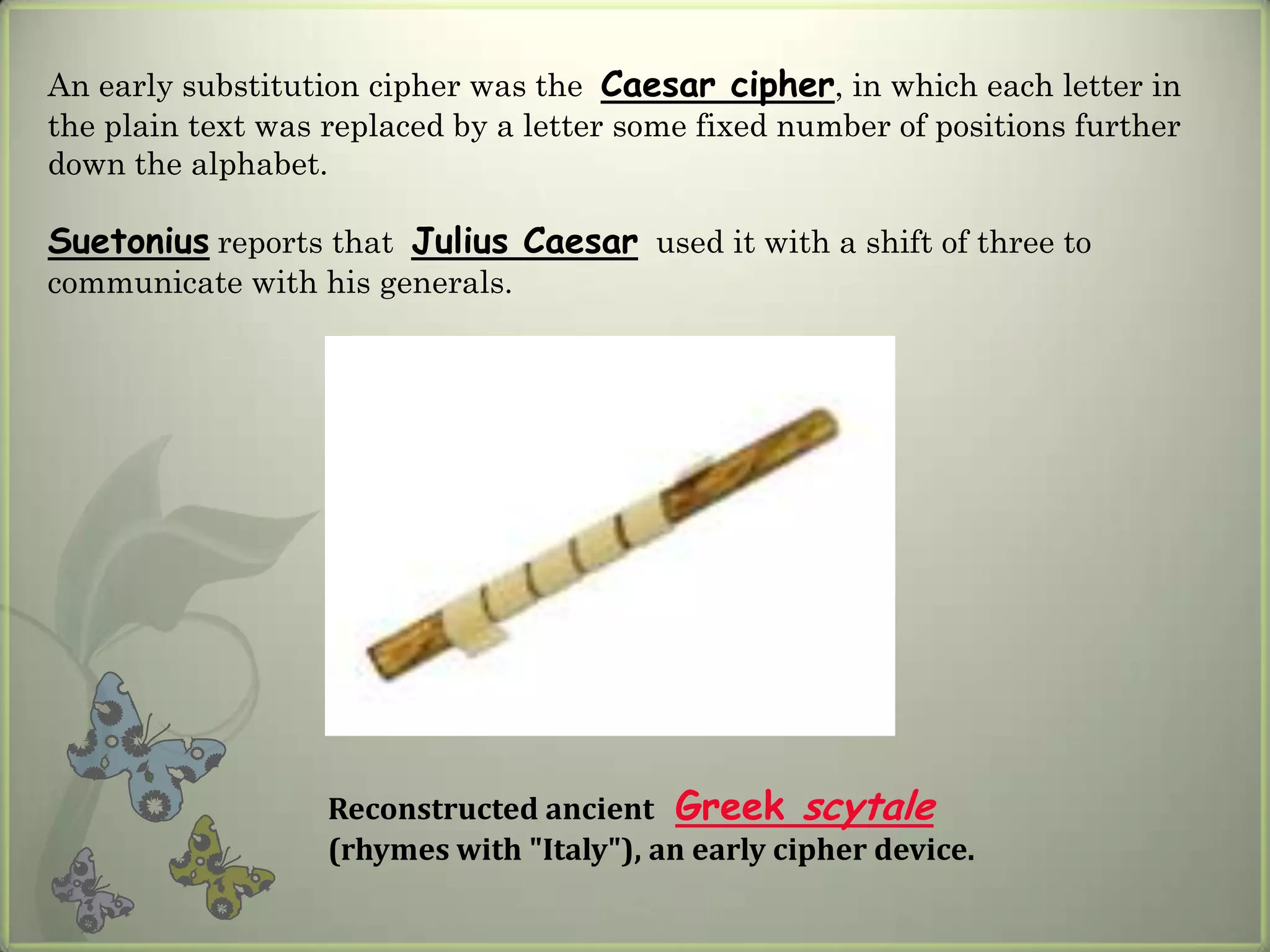 An early substitution cipher was the Caesar cipher, in which each letter in
the plain text was replaced by a letter some fixed number of positions further
down the alphabet.

Suetonius reports that Julius Caesar used it with a shift of three to
communicate with his generals.




                   Reconstructed ancient Greek scytale
                   (rhymes with "Italy"), an early cipher device.
 