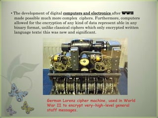 • The development of digital computers and electronics after WWII
  made possible much more complex ciphers. Furthermore, computers
  allowed for the encryption of any kind of data represent able in any
  binary format, unlike classical ciphers which only encrypted written
  language texts; this was new and significant.




                   German Lorenz cipher machine, used in World
                   War II to encrypt very-high-level general
                   staff messages.
 