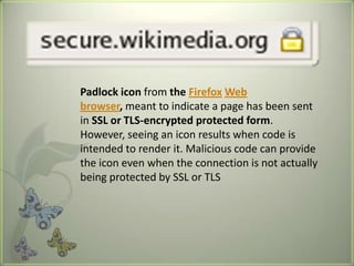 Padlock icon from the Firefox Web
browser, meant to indicate a page has been sent
in SSL or TLS-encrypted protected form.
However, seeing an icon results when code is
intended to render it. Malicious code can provide
the icon even when the connection is not actually
being protected by SSL or TLS
 