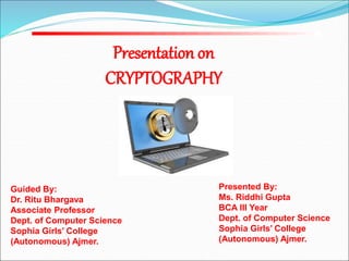 Presented By:
Ms. Riddhi Gupta
BCA III Year
Dept. of Computer Science
Sophia Girls’ College
(Autonomous) Ajmer.
Presentation on
CRYPTOGRAPHY
Guided By:
Dr. Ritu Bhargava
Associate Professor
Dept. of Computer Science
Sophia Girls’ College
(Autonomous) Ajmer.
 