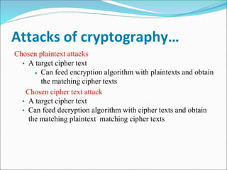 Attacks of cryptography…
Chosen plaintext attacks
▪ A target cipher text
 Can feed encryption algorithm with plaintexts and obtain
the matching cipher texts
Chosen cipher text attack
▪ A target cipher text
▪ Can feed decryption algorithm with cipher texts and obtain
the matching plaintext matching cipher texts
 