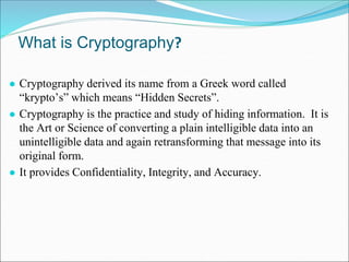 What is Cryptography?
● Cryptography derived its name from a Greek word called
“krypto’s” which means “Hidden Secrets”.
● Cryptography is the practice and study of hiding information. It is
the Art or Science of converting a plain intelligible data into an
unintelligible data and again retransforming that message into its
original form.
● It provides Confidentiality, Integrity, and Accuracy.
 