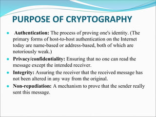 PURPOSE OF CRYPTOGRAPHY
● Authentication: The process of proving one's identity. (The
primary forms of host-to-host authentication on the Internet
today are name-based or address-based, both of which are
notoriously weak.)
● Privacy/confidentiality: Ensuring that no one can read the
message except the intended receiver.
● Integrity: Assuring the receiver that the received message has
not been altered in any way from the original.
● Non-repudiation: A mechanism to prove that the sender really
sent this message.
 