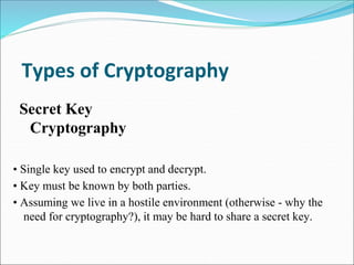 Types of Cryptography
• Single key used to encrypt and decrypt.
• Key must be known by both parties.
• Assuming we live in a hostile environment (otherwise - why the
need for cryptography?), it may be hard to share a secret key.
Secret Key
Cryptography
 