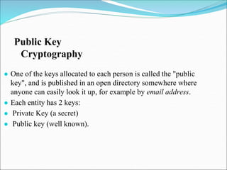 ● One of the keys allocated to each person is called the "public
key", and is published in an open directory somewhere where
anyone can easily look it up, for example by email address.
● Each entity has 2 keys:
● Private Key (a secret)
● Public key (well known).
Public Key
Cryptography
 