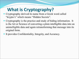 What is Cryptography?
 Cryptography derived its name from a Greek word called
“krypto’s” which means “Hidden Secrets”.
 Cryptography is the practice and study of hiding information. It
is the Art or Science of converting a plain intelligible data into an
unintelligible data and again retransforming that message into its
original form.
 It provides Confidentiality, Integrity, and Accuracy.
 