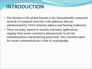 INTRODUCTION
 The Internet or the global Internet is the internationally connected
network of computer networks with addresses that are
administrated by IANA (Internet address and Naming Authority).
 There are many aspects to security and many applications,
ranging from secure commerce and payments to private
communications and protecting passwords. One essential aspect
for secure communications is that of cryptography.
 