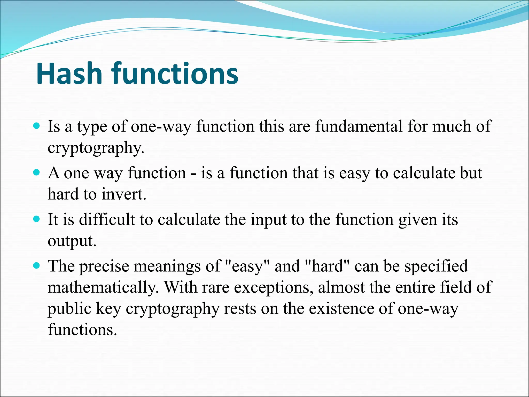 Hash functions
 Is a type of one-way function this are fundamental for much of
cryptography.
 A one way function - is a function that is easy to calculate but
hard to invert.
 It is difficult to calculate the input to the function given its
output.
 The precise meanings of "easy" and "hard" can be specified
mathematically. With rare exceptions, almost the entire field of
public key cryptography rests on the existence of one-way
functions.
 