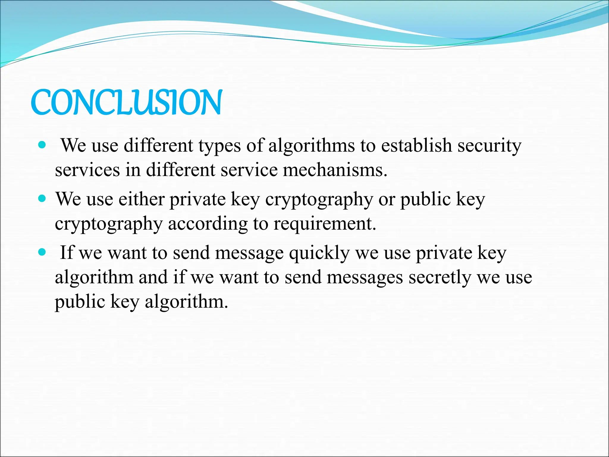 CONCLUSION
 We use different types of algorithms to establish security
services in different service mechanisms.
 We use either private key cryptography or public key
cryptography according to requirement.
 If we want to send message quickly we use private key
algorithm and if we want to send messages secretly we use
public key algorithm.
 