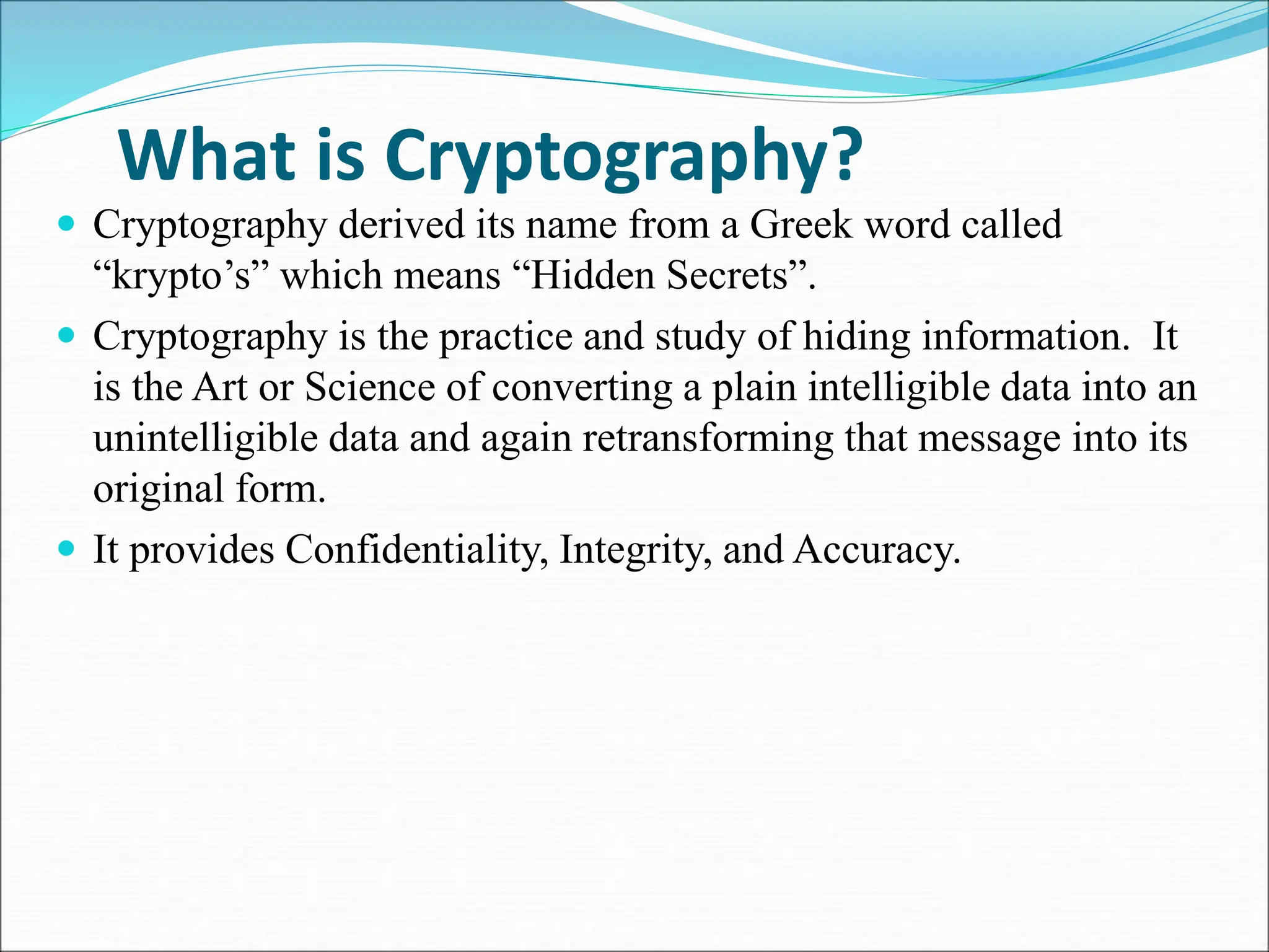 What is Cryptography?
 Cryptography derived its name from a Greek word called
“krypto’s” which means “Hidden Secrets”.
 Cryptography is the practice and study of hiding information. It
is the Art or Science of converting a plain intelligible data into an
unintelligible data and again retransforming that message into its
original form.
 It provides Confidentiality, Integrity, and Accuracy.
 