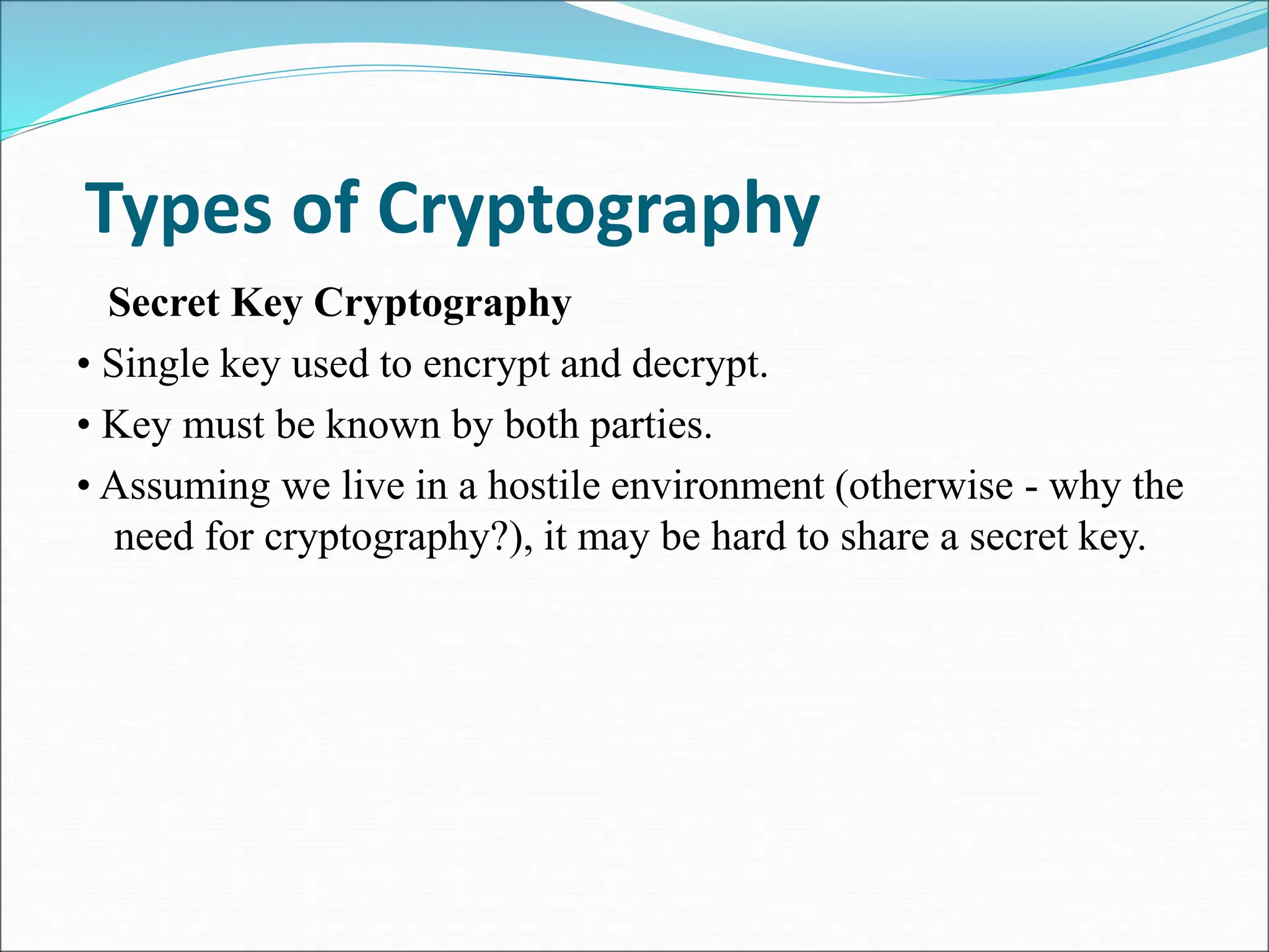 Types of Cryptography
Secret Key Cryptography
• Single key used to encrypt and decrypt.
• Key must be known by both parties.
• Assuming we live in a hostile environment (otherwise - why the
need for cryptography?), it may be hard to share a secret key.
 