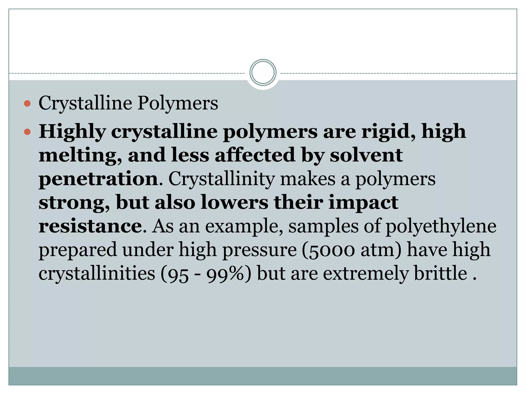  Crystalline Polymers
 Highly crystalline polymers are rigid, high
melting, and less affected by solvent
penetration. Crystallinity makes a polymers
strong, but also lowers their impact
resistance. As an example, samples of polyethylene
prepared under high pressure (5000 atm) have high
crystallinities (95 - 99%) but are extremely brittle .
 