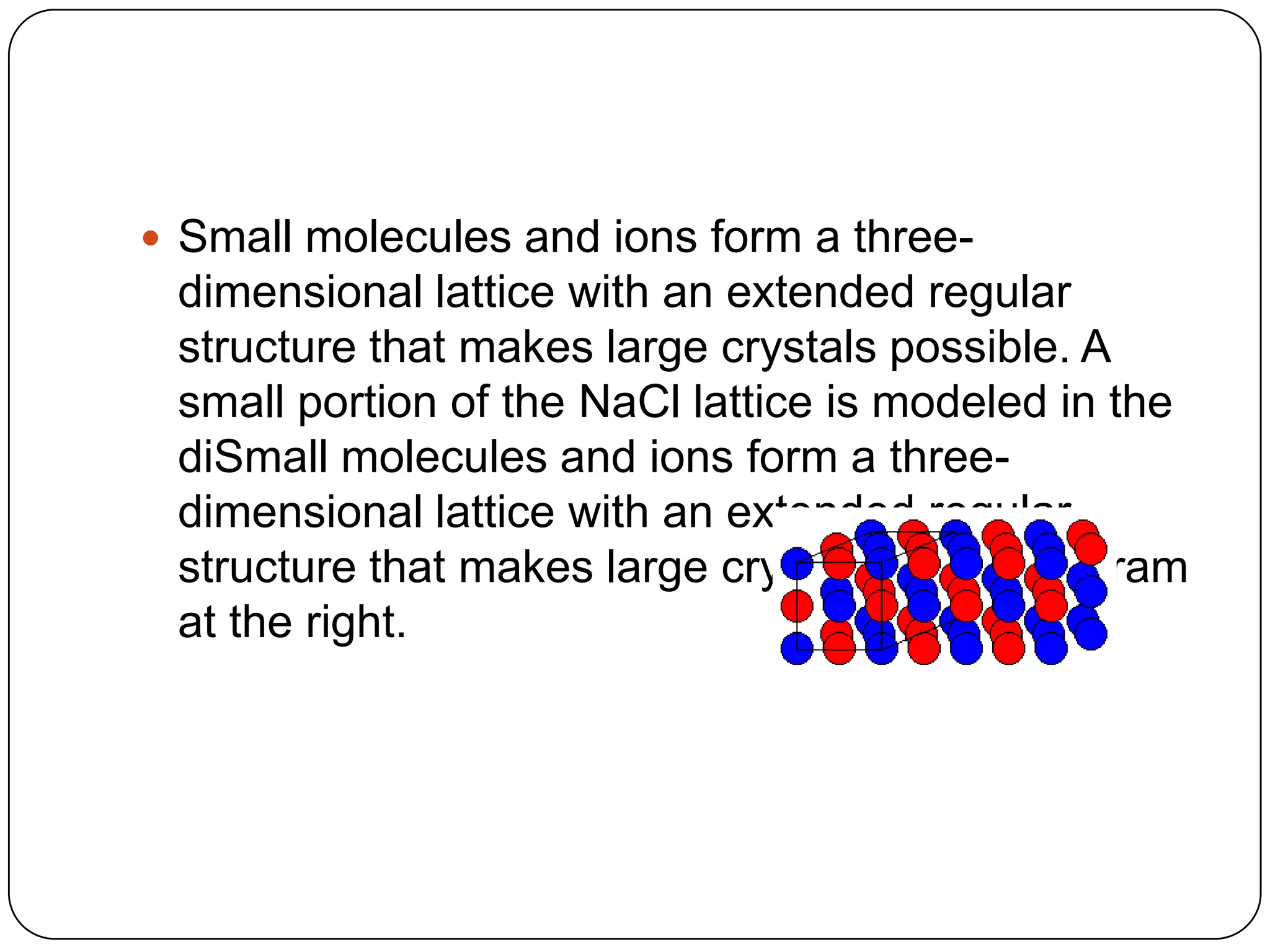  Small molecules and ions form a three-
dimensional lattice with an extended regular
structure that makes large crystals possible. A
small portion of the NaCl lattice is modeled in the
diSmall molecules and ions form a three-
dimensional lattice with an extended regular
structure that makes large crystals possibleagram
at the right.
 