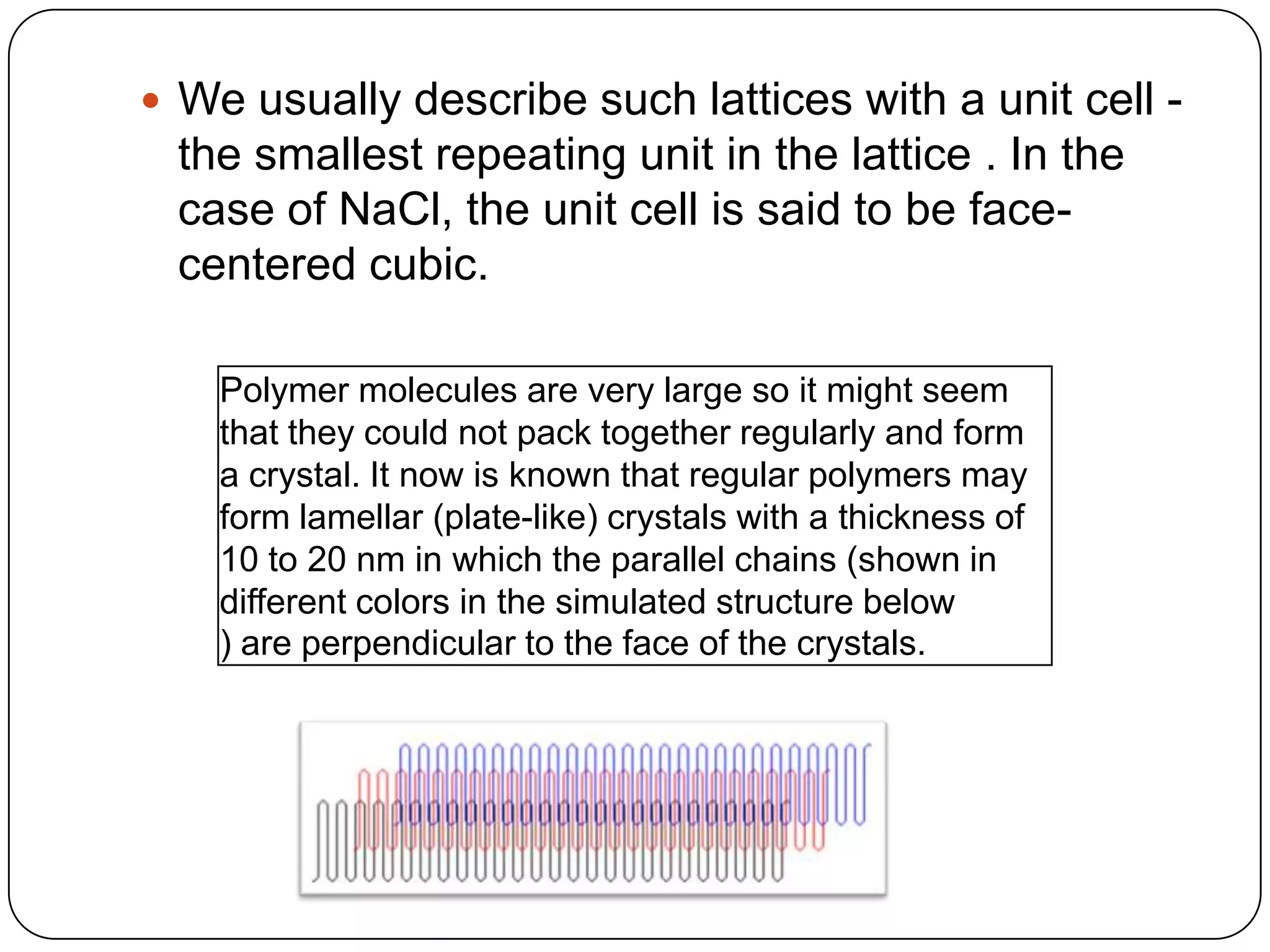  We usually describe such lattices with a unit cell -
the smallest repeating unit in the lattice . In the
case of NaCl, the unit cell is said to be face-
centered cubic.
Polymer molecules are very large so it might seem
that they could not pack together regularly and form
a crystal. It now is known that regular polymers may
form lamellar (plate-like) crystals with a thickness of
10 to 20 nm in which the parallel chains (shown in
different colors in the simulated structure below
) are perpendicular to the face of the crystals.
 