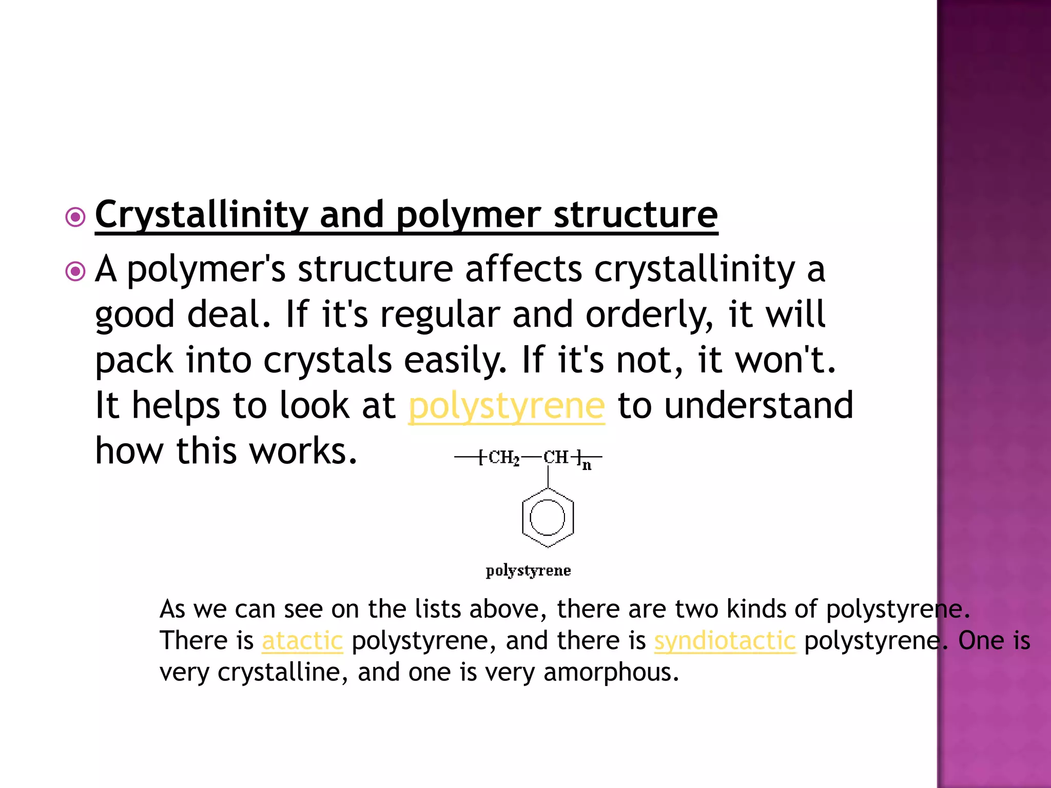  Crystallinity and polymer structure
 A polymer's structure affects crystallinity a
good deal. If it's regular and orderly, it will
pack into crystals easily. If it's not, it won't.
It helps to look at polystyrene to understand
how this works.
As we can see on the lists above, there are two kinds of polystyrene.
There is atactic polystyrene, and there is syndiotactic polystyrene. One is
very crystalline, and one is very amorphous.
 