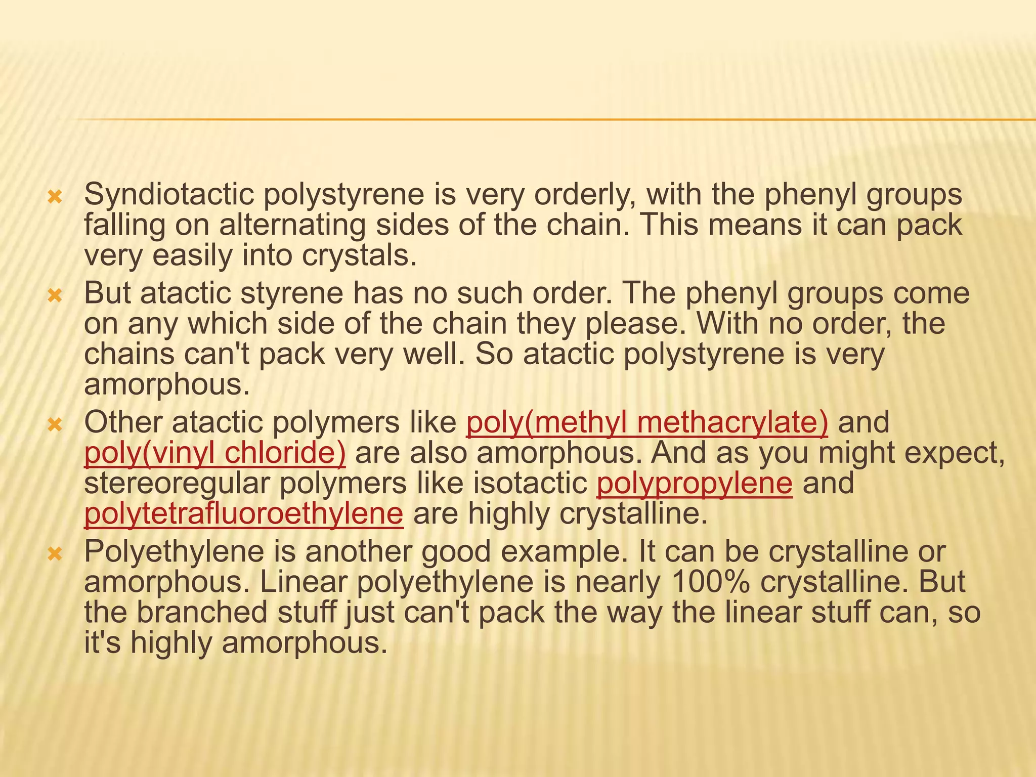  Syndiotactic polystyrene is very orderly, with the phenyl groups
falling on alternating sides of the chain. This means it can pack
very easily into crystals.
 But atactic styrene has no such order. The phenyl groups come
on any which side of the chain they please. With no order, the
chains can't pack very well. So atactic polystyrene is very
amorphous.
 Other atactic polymers like poly(methyl methacrylate) and
poly(vinyl chloride) are also amorphous. And as you might expect,
stereoregular polymers like isotactic polypropylene and
polytetrafluoroethylene are highly crystalline.
 Polyethylene is another good example. It can be crystalline or
amorphous. Linear polyethylene is nearly 100% crystalline. But
the branched stuff just can't pack the way the linear stuff can, so
it's highly amorphous.
 