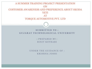A SUMMER TRAINING PROJECT PRESENTATION 
ON 
COSTOMER AWARENESS AND PREFERENCE ABOUT SKODA 
YETI 
AT 
TORQUE AUTOMOTIVE PVT. LTD 
SUBMITTED TO : 
GUJARAT TECHNOLOGICAL UNIVERSITY 
: - PREPARED BY : - 
BINI T KOTHARI 
UNDER THE GUIDANCE OF : 
KRI SHNA JOSHI 
 
