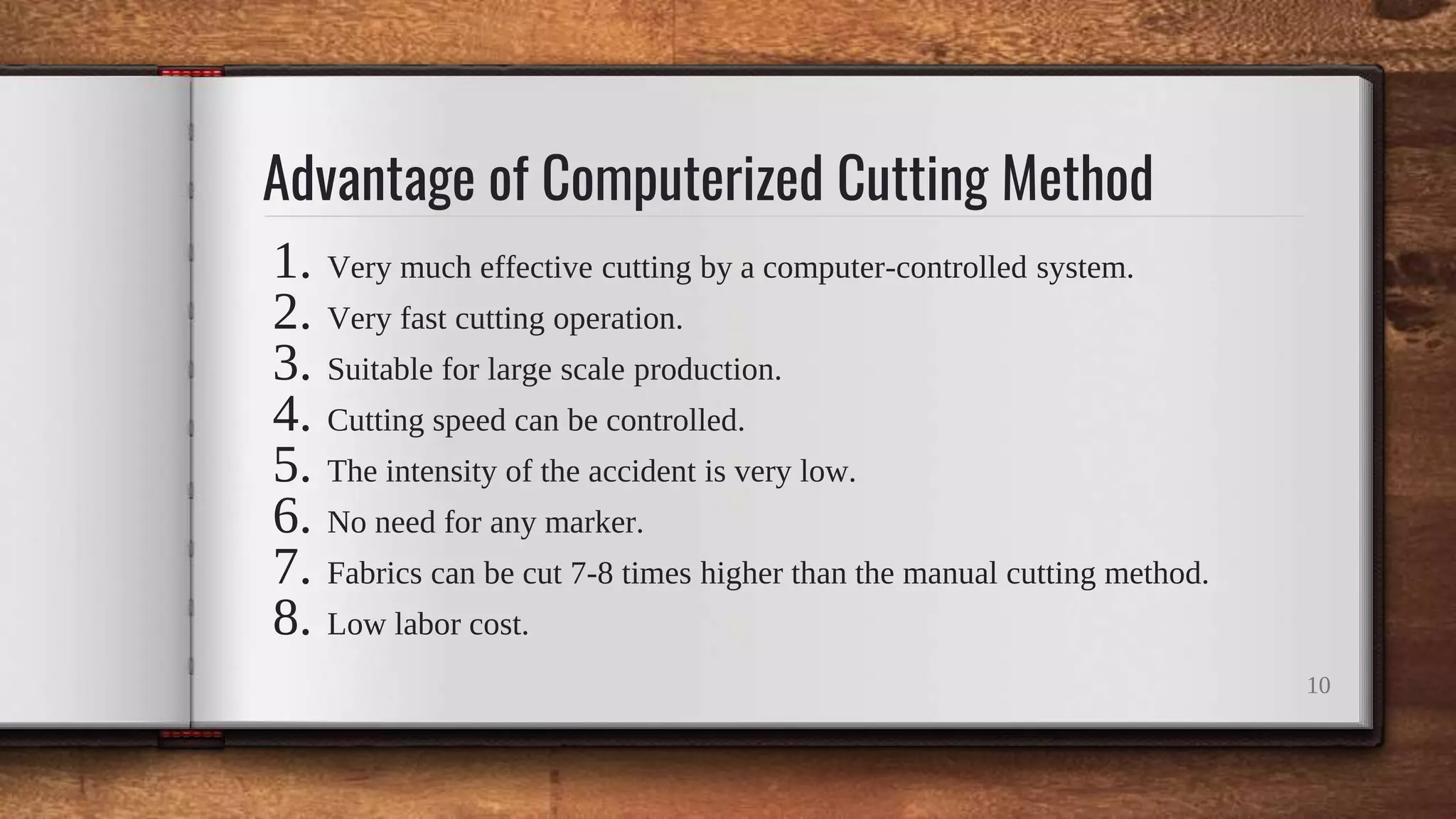 Advantage of Computerized Cutting Method
1. Very much effective cutting by a computer-controlled system.
2. Very fast cutting operation.
3. Suitable for large scale production.
4. Cutting speed can be controlled.
5. The intensity of the accident is very low.
6. No need for any marker.
7. Fabrics can be cut 7-8 times higher than the manual cutting method.
8. Low labor cost.
10
 