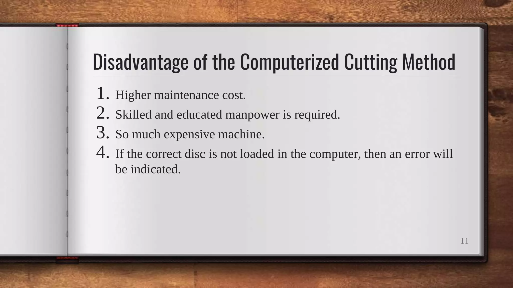 Disadvantage of the Computerized Cutting Method
1. Higher maintenance cost.
2. Skilled and educated manpower is required.
3. So much expensive machine.
4. If the correct disc is not loaded in the computer, then an error will
be indicated.
11
 