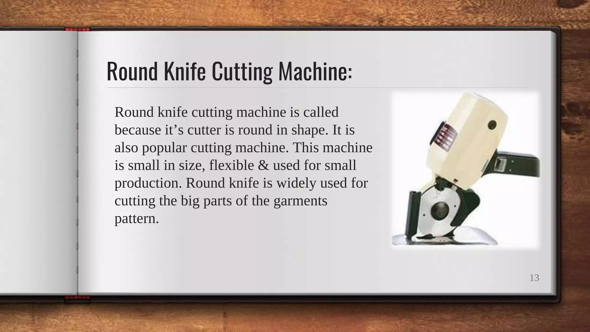 Round Knife Cutting Machine:
Round knife cutting machine is called
because it’s cutter is round in shape. It is
also popular cutting machine. This machine
is small in size, flexible & used for small
production. Round knife is widely used for
cutting the big parts of the garments
pattern.
13
 