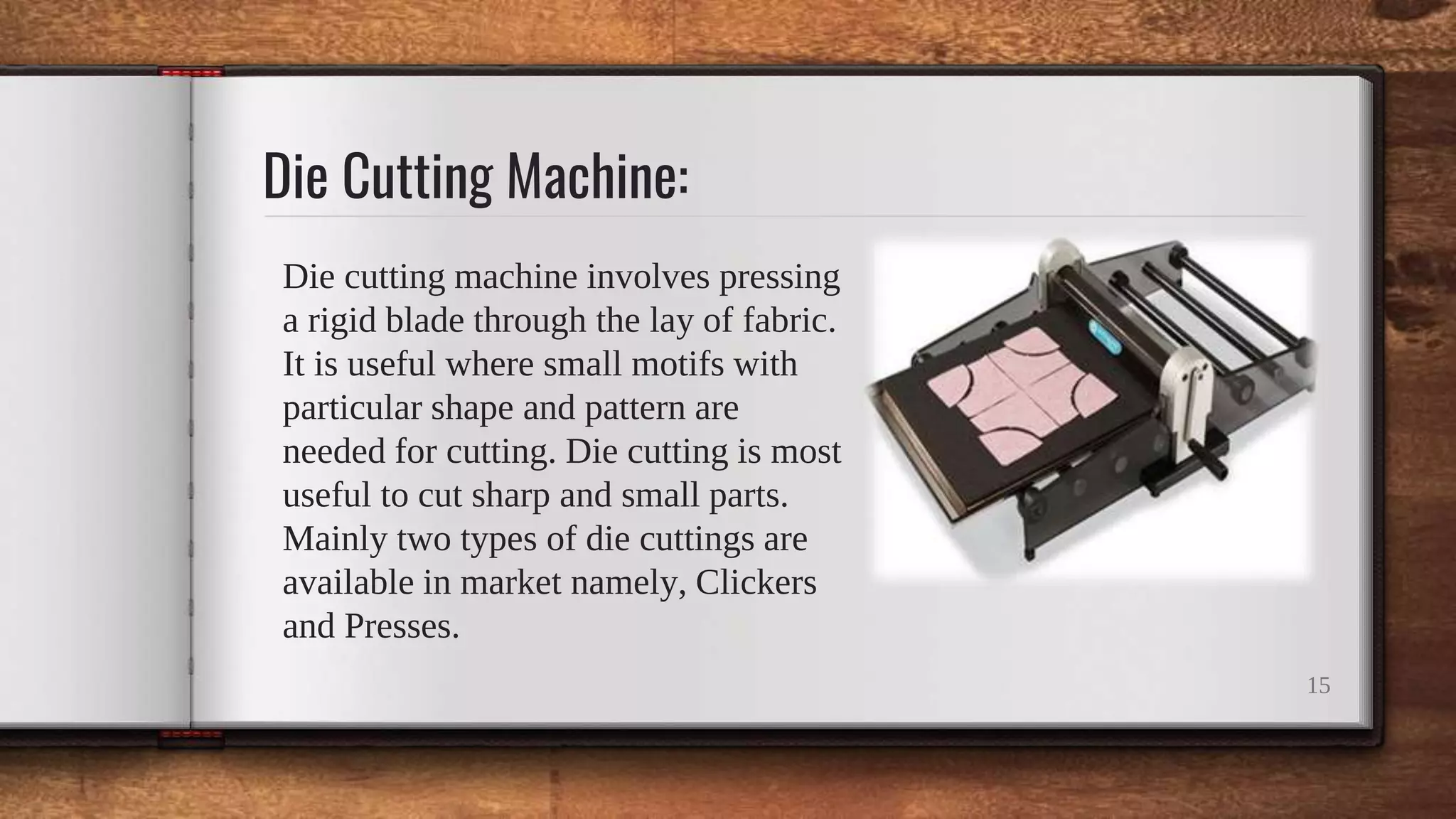 Die Cutting Machine:
Die cutting machine involves pressing
a rigid blade through the lay of fabric.
It is useful where small motifs with
particular shape and pattern are
needed for cutting. Die cutting is most
useful to cut sharp and small parts.
Mainly two types of die cuttings are
available in market namely, Clickers
and Presses.
15
 