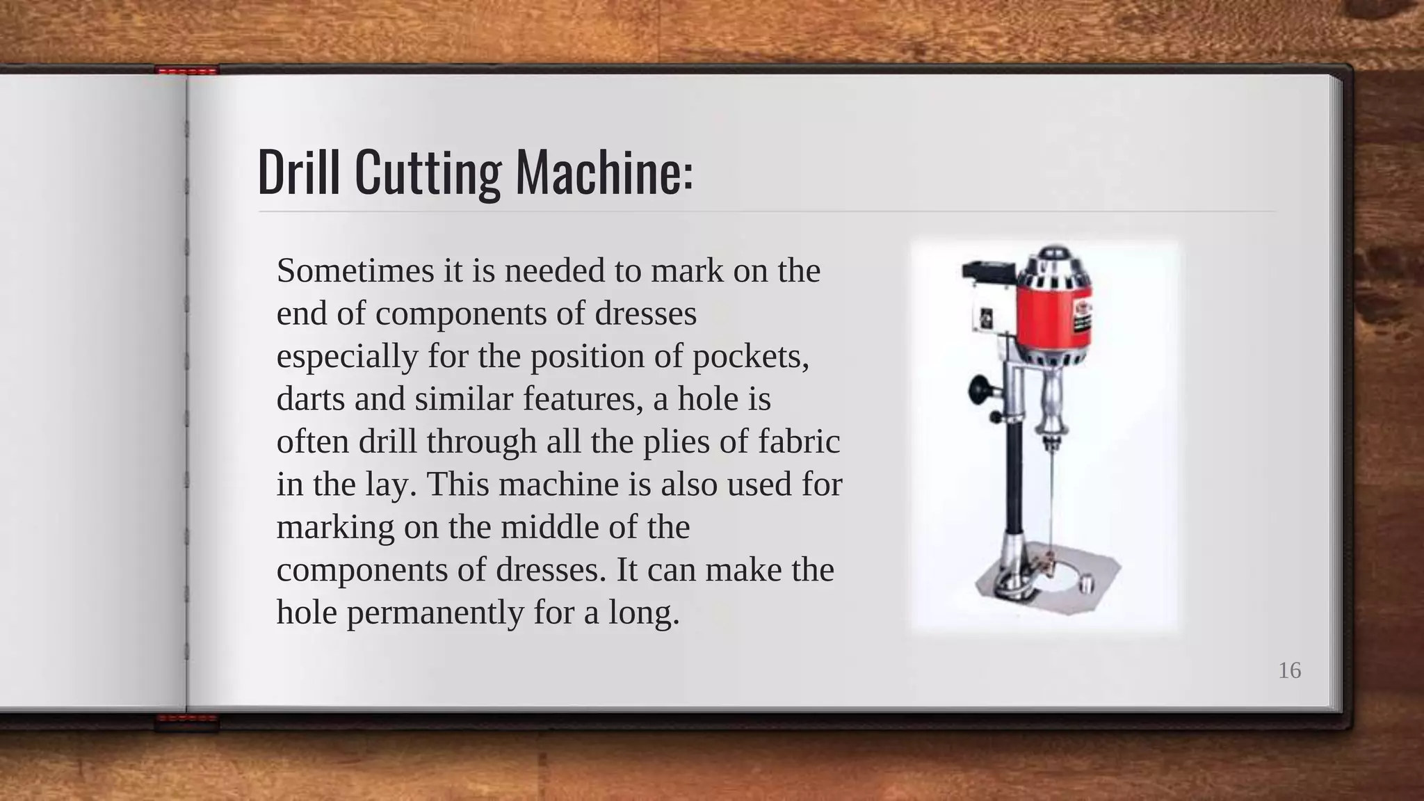Drill Cutting Machine:
Sometimes it is needed to mark on the
end of components of dresses
especially for the position of pockets,
darts and similar features, a hole is
often drill through all the plies of fabric
in the lay. This machine is also used for
marking on the middle of the
components of dresses. It can make the
hole permanently for a long.
16
 