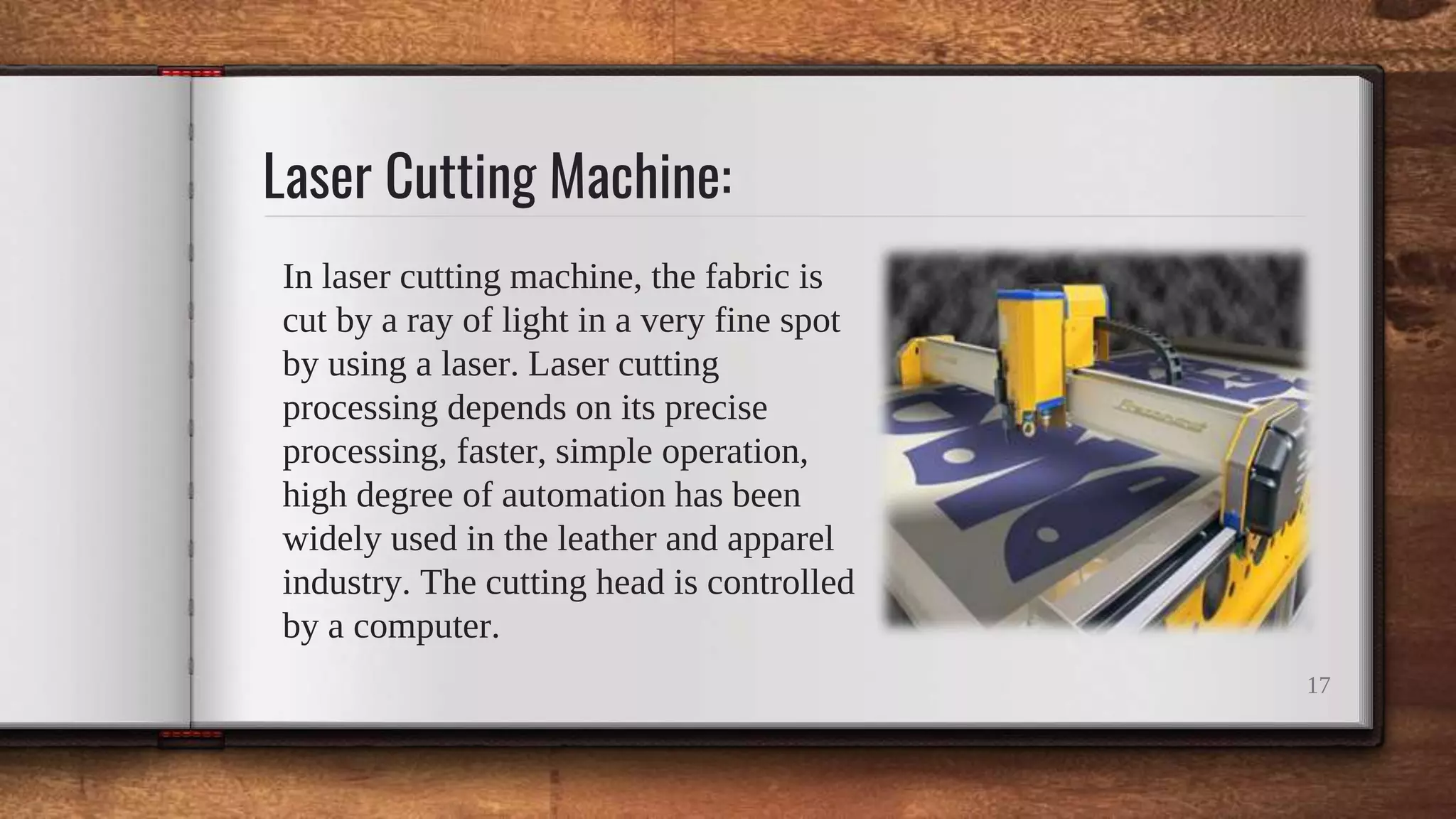 Laser Cutting Machine:
In laser cutting machine, the fabric is
cut by a ray of light in a very fine spot
by using a laser. Laser cutting
processing depends on its precise
processing, faster, simple operation,
high degree of automation has been
widely used in the leather and apparel
industry. The cutting head is controlled
by a computer.
17
 