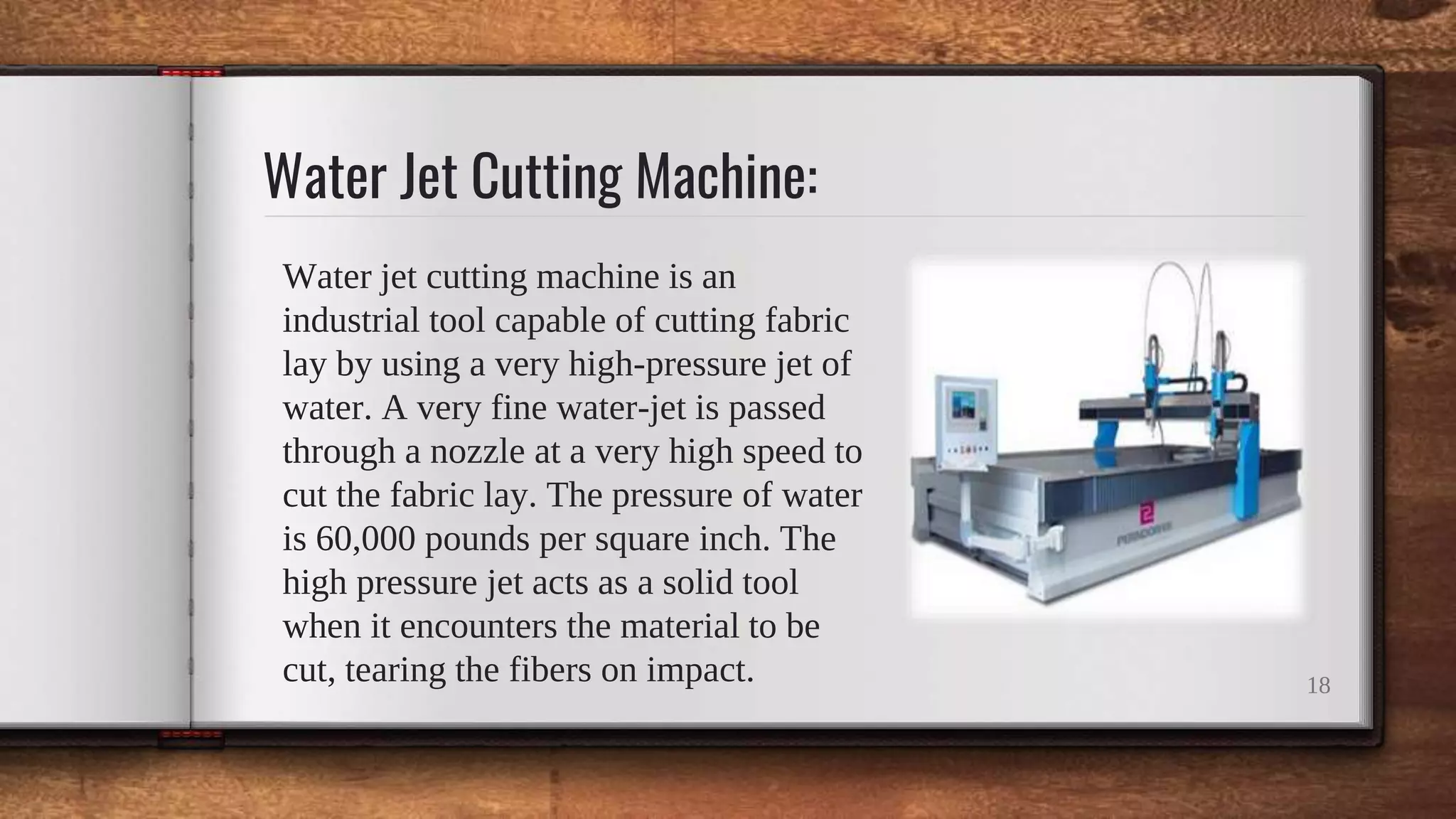 Water Jet Cutting Machine:
Water jet cutting machine is an
industrial tool capable of cutting fabric
lay by using a very high-pressure jet of
water. A very fine water-jet is passed
through a nozzle at a very high speed to
cut the fabric lay. The pressure of water
is 60,000 pounds per square inch. The
high pressure jet acts as a solid tool
when it encounters the material to be
cut, tearing the fibers on impact. 18
 
