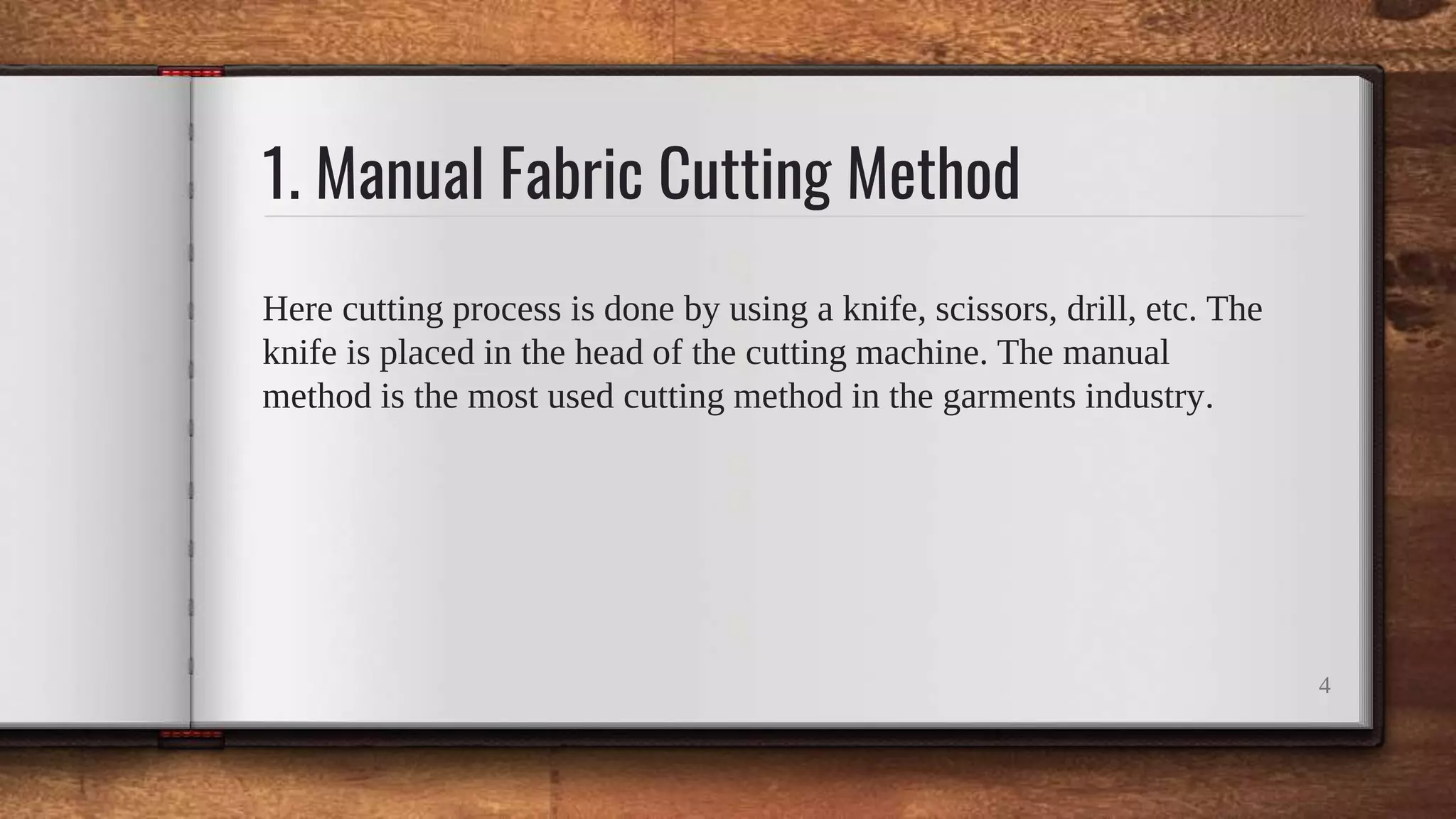 1. Manual Fabric Cutting Method
Here cutting process is done by using a knife, scissors, drill, etc. The
knife is placed in the head of the cutting machine. The manual
method is the most used cutting method in the garments industry.
4
 