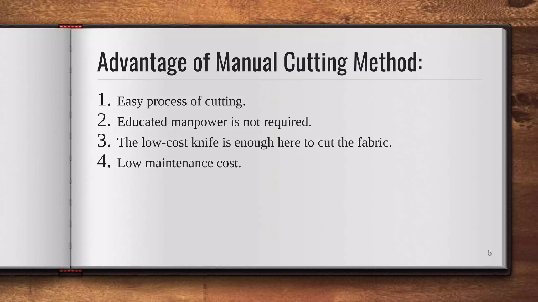 Advantage of Manual Cutting Method:
1. Easy process of cutting.
2. Educated manpower is not required.
3. The low-cost knife is enough here to cut the fabric.
4. Low maintenance cost.
6
 