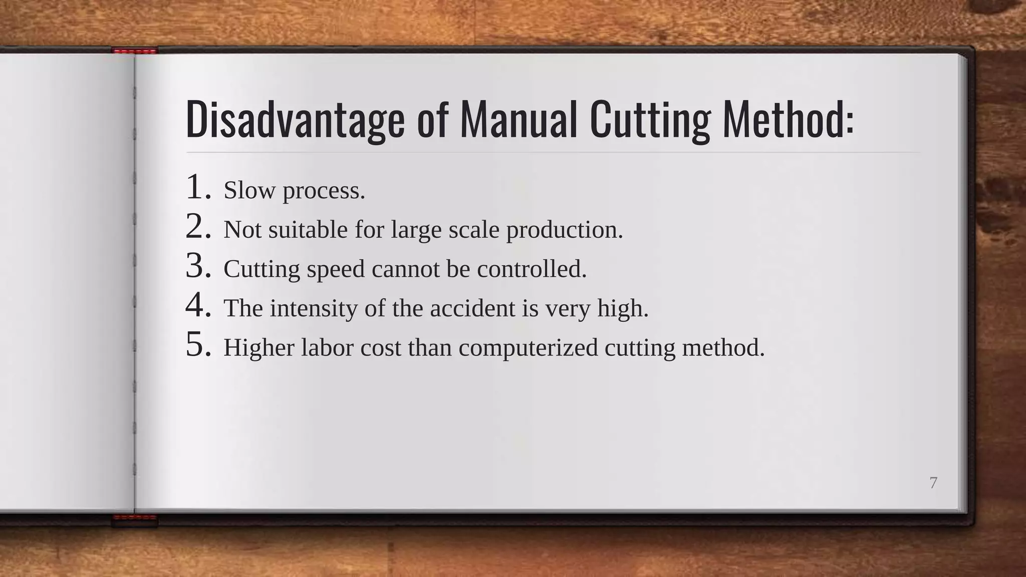 Disadvantage of Manual Cutting Method:
1. Slow process.
2. Not suitable for large scale production.
3. Cutting speed cannot be controlled.
4. The intensity of the accident is very high.
5. Higher labor cost than computerized cutting method.
7
 