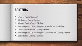◈ What is Fabric Cutting?
◈ Methods of Fabric Cutting
◈ Manual Fabric Cutting Method
◈ Advantage and Disadvantage of Manual Cutting Method
◈ Computerized Fabric Cutting Method
◈ Advantage and Disadvantage of Computerized Cutting Method
◈ Some Fabric Cutting Machines
1
CONTENTS
 