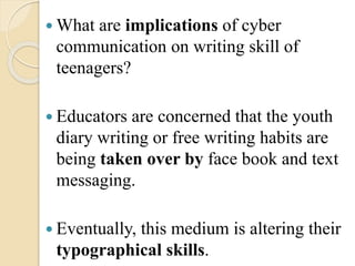  What are implications of cyber
communication on writing skill of
teenagers?
 Educators are concerned that the youth
diary writing or free writing habits are
being taken over by face book and text
messaging.
 Eventually, this medium is altering their
typographical skills.
 