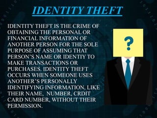 IDENTITY THEFT
IDENTITY THEFT IS THE CRIME OF
OBTAINING THE PERSONAL OR
FINANCIAL INFORMATION OF
ANOTHER PERSON FOR THE SOLE
PURPOSE OF ASSUMING THAT
PERSON’S NAME OR IDENTIY TO
MAKE TRANSACTIONS OR
PURCHASES. IDENTITY THEFT
OCCURS WHEN SOMEONE USES
ANOTHER’S PERSONALLY
IDENTIFYING INFORMATION, LIKE
THEIR NAME, NUMBER, CRDIT
CARD NUMBER, WITHOUT THEIR
PERMISSION.
 