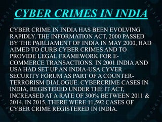 CYBER CRIMES IN INDIA
CYBER CRIME IN INDIA HAS BEEN EVOLVING
RAPIDLY. THE INFORMATION ACT, 2000 PASSED
BY THE PARLIAMENT OF INDIA IN MAY 2000, HAD
AIMED TO CURB CYBER CRIMES AND TO
PROVIDE LEGAL FRAMEWORK FOR E-
COMMERCE TRANSACTIONS. IN 2001 INDIAAND
USA HAD SET UP AN INDIA-USA CYVER
SECURITY FORUM AS PART OF A COUNTER-
TERRORISM DIALOGUE. CYBERCRIME CASES IN
INDIA, REGISTERED UNDER THE IT ACT,
INCREASED AT A RATE OF 300% BETWEEN 2011 &
2014. IN 2015, THERE WERE 11,592 CASES OF
CYBER CRIME REGISTERED IN INDIA.
 