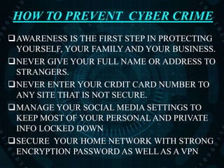 HOW TO PREVENT CYBER CRIME
AWARENESS IS THE FIRST STEP IN PROTECTING
YOURSELF, YOUR FAMILY AND YOUR BUSINESS.
NEVER GIVE YOUR FULL NAME OR ADDRESS TO
STRANGERS.
NEVER ENTER YOUR CRDIT CARD NUMBER TO
ANY SITE THAT IS NOT SECURE.
MANAGE YOUR SOCIAL MEDIA SETTINGS TO
KEEP MOST OF YOUR PERSONAL AND PRIVATE
INFO LOCKED DOWN
SECURE YOUR HOME NETWORK WITH STRONG
ENCRYPTION PASSWORD AS WELL AS A VPN
 